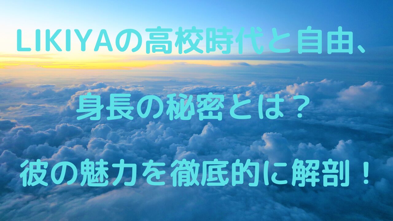 LIKIYAの高校時代と自由、身長の秘密とは？ 彼の魅力を徹底的に解剖！